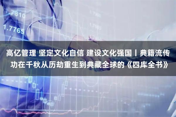 高亿管理 坚定文化自信 建设文化强国丨典籍流传 功在千秋从历劫重生到典藏全球的《四库全书》