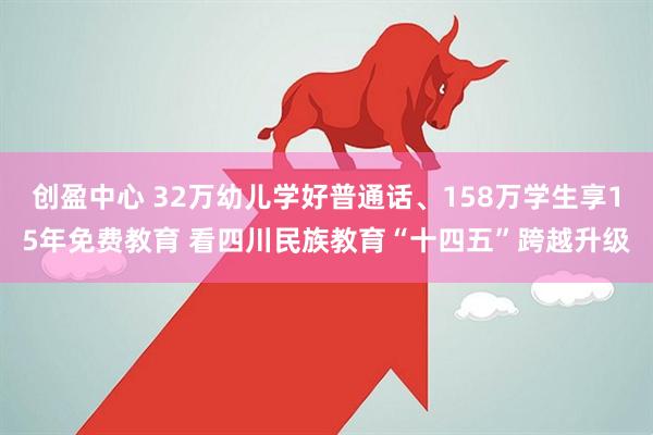 创盈中心 32万幼儿学好普通话、158万学生享15年免费教育 看四川民族教育“十四五”跨越升级
