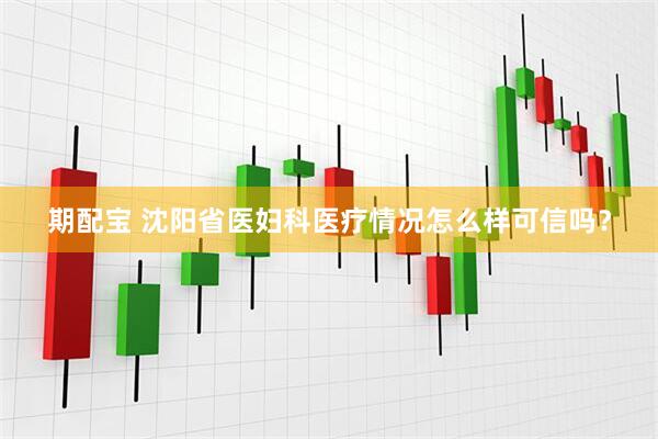 期配宝 沈阳省医妇科医疗情况怎么样可信吗？