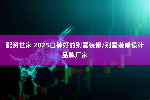 配资世家 2025口碑好的别墅装修/别墅装修设计品牌厂家