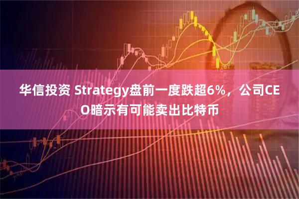 华信投资 Strategy盘前一度跌超6%，公司CEO暗示有可能卖出比特币