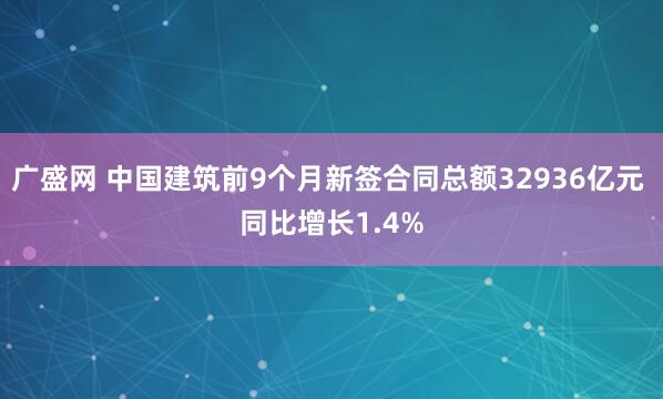 广盛网 中国建筑前9个月新签合同总额32936亿元 同比增长1.4%