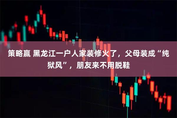 策略赢 黑龙江一户人家装修火了，父母装成“纯狱风”，朋友来不用脱鞋