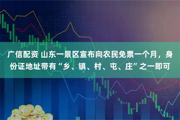 广信配资 山东一景区宣布向农民免票一个月，身份证地址带有“乡、镇、村、屯、庄”之一即可