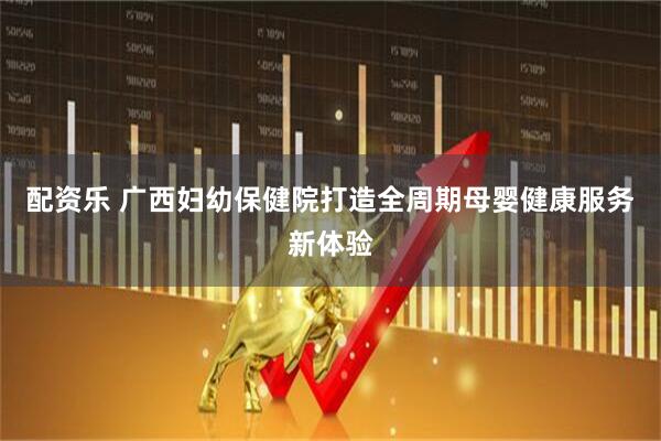 配资乐 广西妇幼保健院打造全周期母婴健康服务新体验