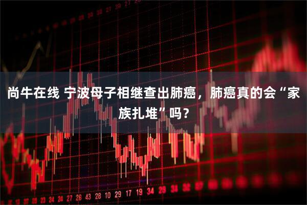 尚牛在线 宁波母子相继查出肺癌，肺癌真的会“家族扎堆”吗？