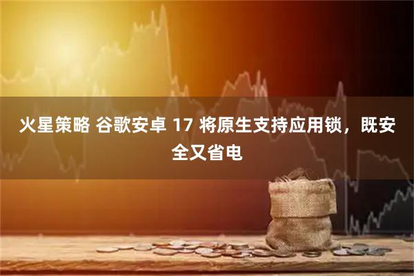 火星策略 谷歌安卓 17 将原生支持应用锁，既安全又省电