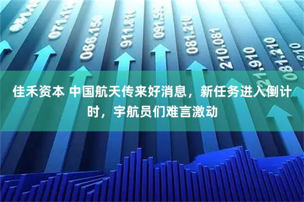 佳禾资本 中国航天传来好消息，新任务进入倒计时，宇航员们难言激动