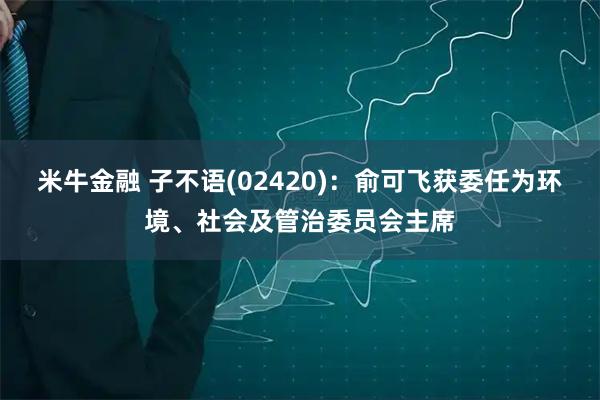 米牛金融 子不语(02420)：俞可飞获委任为环境、社会及管治委员会主席