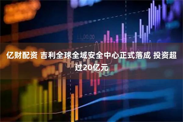 亿财配资 吉利全球全域安全中心正式落成 投资超过20亿元