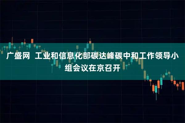 广盛网  工业和信息化部碳达峰碳中和工作领导小组会议在京召开