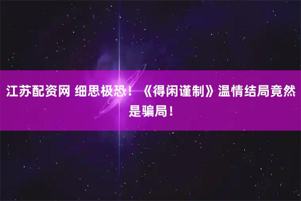 江苏配资网 细思极恐！《得闲谨制》温情结局竟然是骗局！