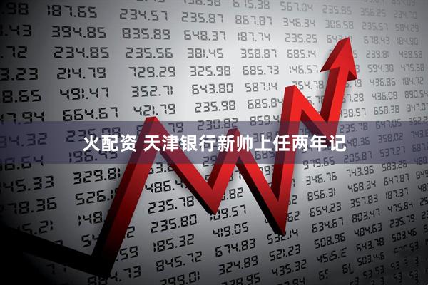 火配资 天津银行新帅上任两年记