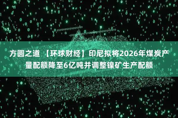 方圆之道 【环球财经】印尼拟将2026年煤炭产量配额降至6亿吨并调整镍矿生产配额