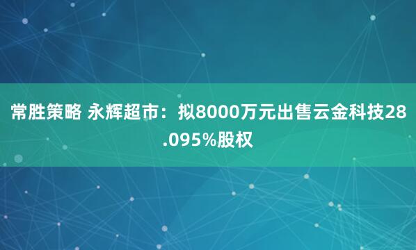 常胜策略 永辉超市：拟8000万元出售云金科技28.095%股权