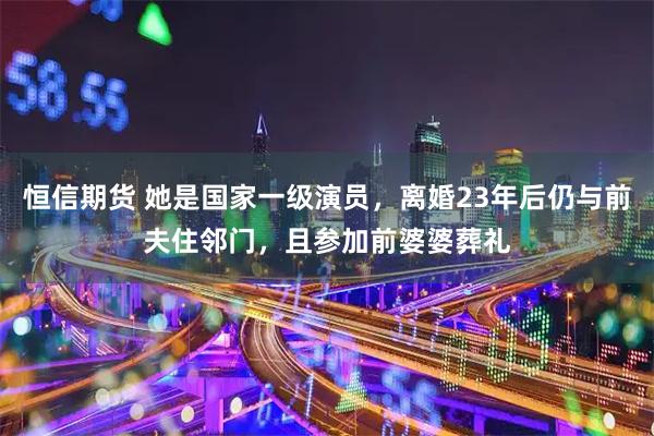 恒信期货 她是国家一级演员，离婚23年后仍与前夫住邻门，且参加前婆婆葬礼