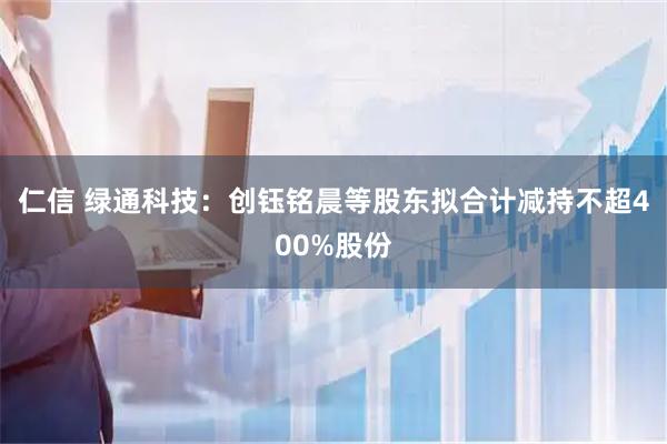仁信 绿通科技：创钰铭晨等股东拟合计减持不超400%股份