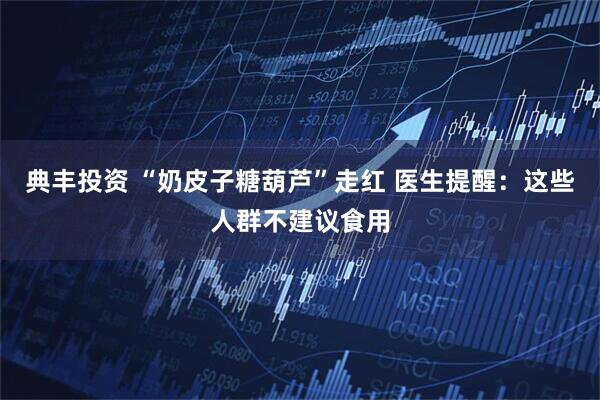 典丰投资 “奶皮子糖葫芦”走红 医生提醒：这些人群不建议食用