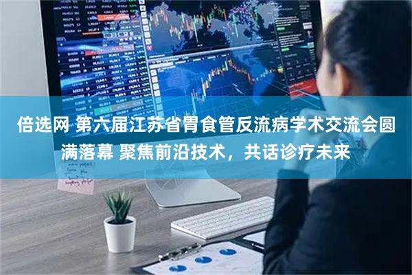 倍选网 第六届江苏省胃食管反流病学术交流会圆满落幕 聚焦前沿技术，共话诊疗未来