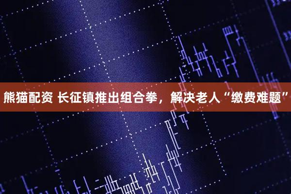 熊猫配资 长征镇推出组合拳，解决老人“缴费难题”